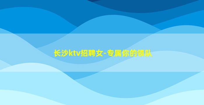 长沙ktv招聘女-专属你的领队